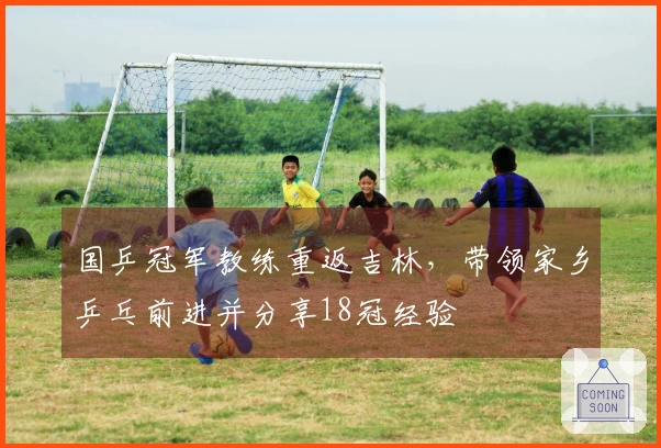 国乒冠军教练重返吉林,带领家乡乒乓前进并分享18冠经验