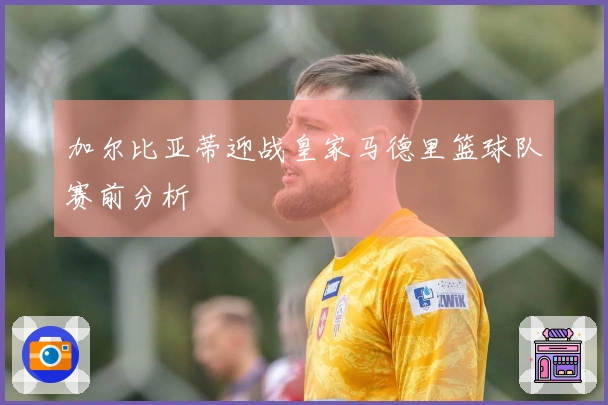 加尔比亚蒂迎战皇家马德里篮球队赛前分析